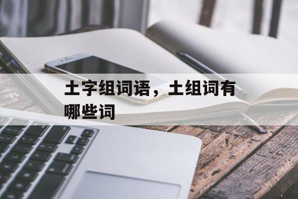 土字组词语，土组词有哪些词-第1张图片-