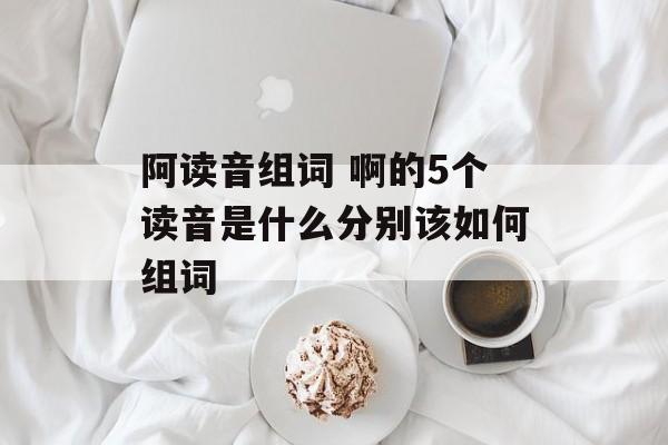 阿读音组词 啊的5个读音是什么分别该如何组词-第1张图片-