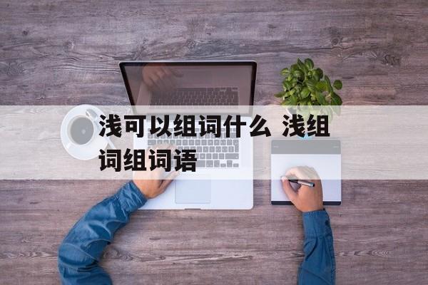 浅可以组词什么 浅组词组词语-第1张图片-