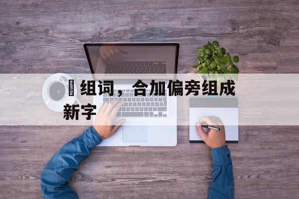 垥组词，合加偏旁组成新字-第1张图片-