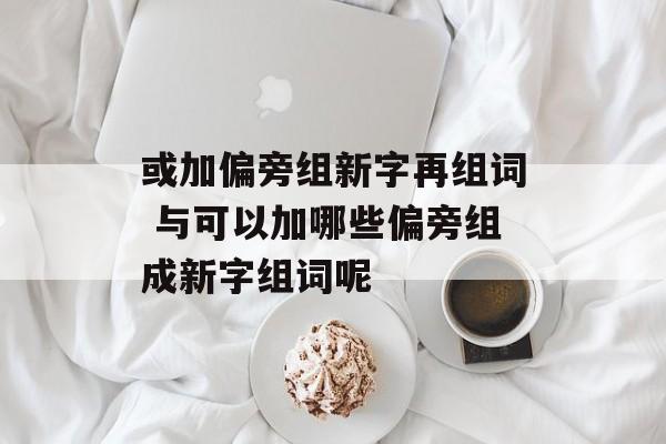 或加偏旁组新字再组词 与可以加哪些偏旁组成新字组词呢-第1张图片-