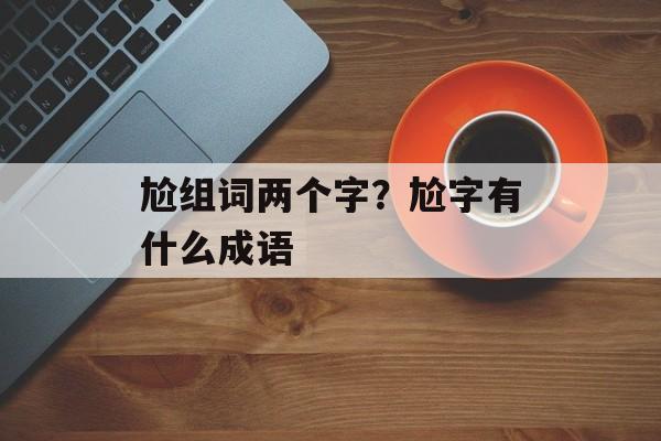 尬组词两个字？尬字有什么成语-第1张图片-