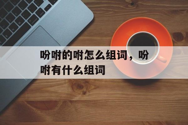 吩咐的咐怎么组词，吩咐有什么组词-第1张图片-