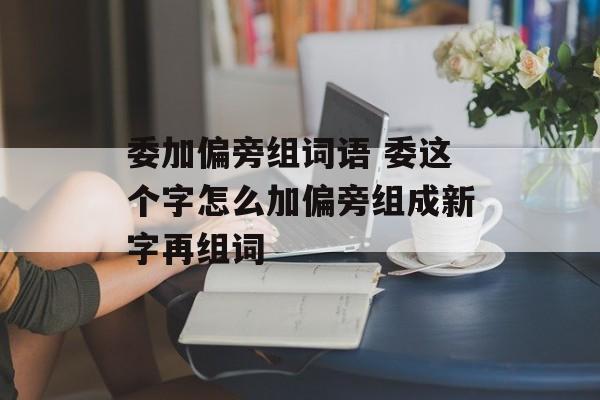 委加偏旁组词语 委这个字怎么加偏旁组成新字再组词-第1张图片-