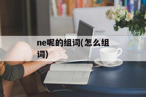 ne呢的组词(怎么组词)-第1张图片-