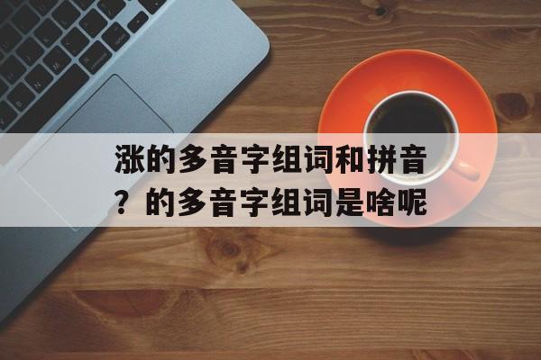 涨的多音字组词和拼音？的多音字组词是啥呢-第1张图片-