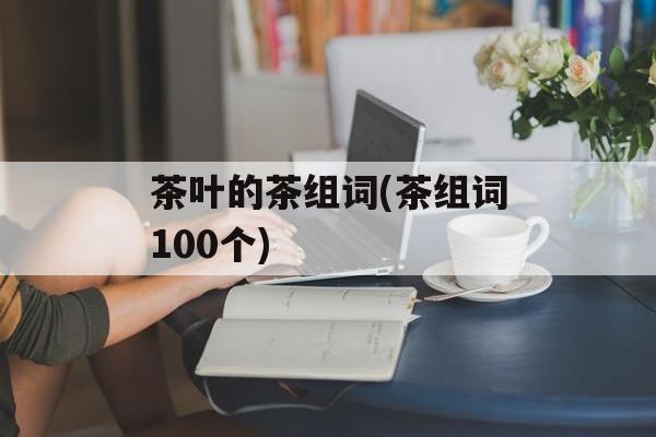 茶叶的茶组词(茶组词100个)-第1张图片-