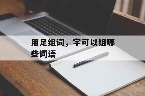 用足组词，字可以组哪些词语-第1张图片-
