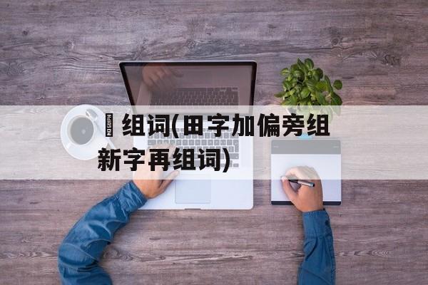 畑组词(田字加偏旁组新字再组词)-第1张图片-