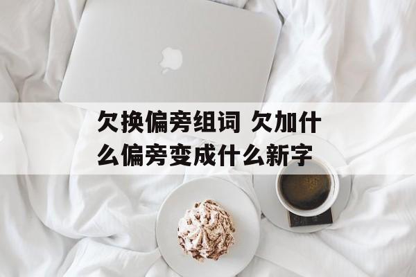 欠换偏旁组词 欠加什么偏旁变成什么新字-第1张图片-