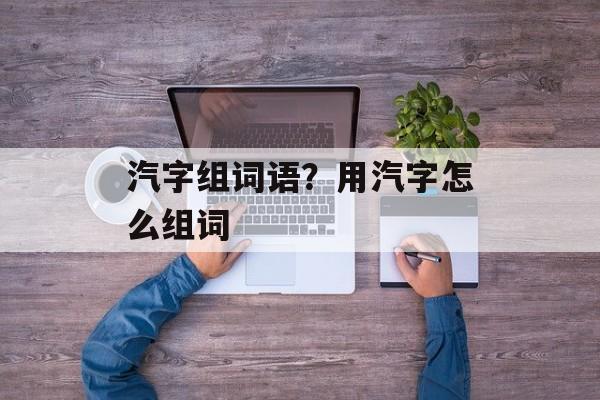 汽字组词语？用汽字怎么组词-第1张图片-