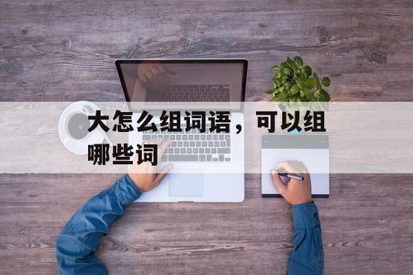 大怎么组词语，可以组哪些词-第1张图片-