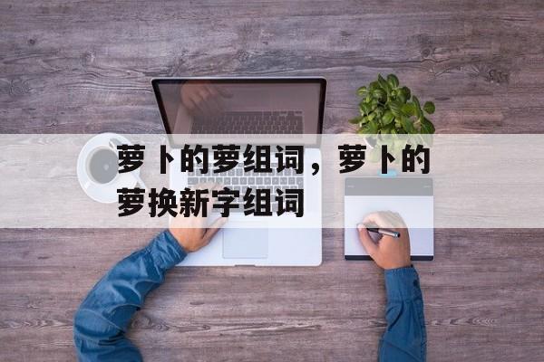萝卜的萝组词，萝卜的萝换新字组词-第1张图片-
