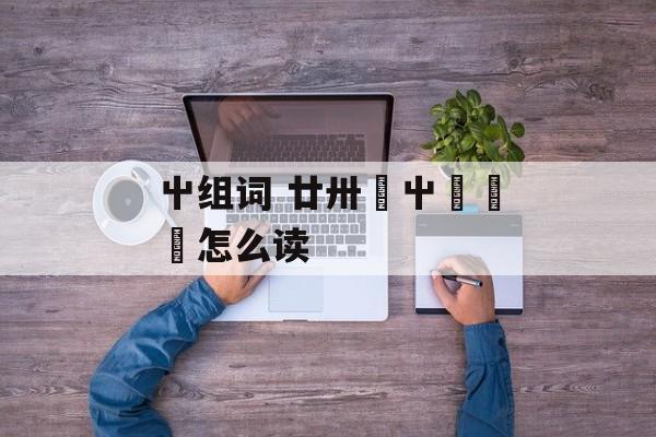 屮组词 廿卅卌屮艸芔茻怎么读-第1张图片-