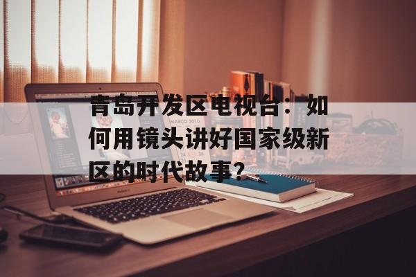 青岛开发区电视台:如何用镜头讲好国家级新区的时代故事?-第1张图片- 青岛开发区电视台:如何用镜头讲好国家级新区的时代故事?-第1张图片-