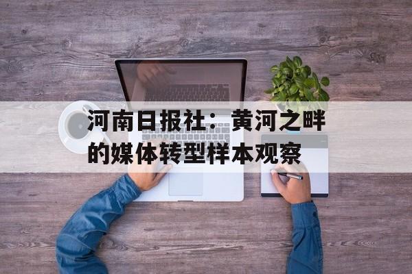 河南日报社：黄河之畔的媒体转型样本观察-第1张图片-