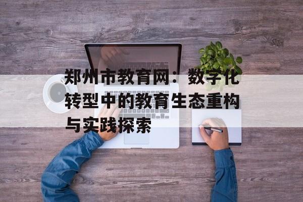 郑州市教育网：数字化转型中的教育生态重构与实践探索-第1张图片-