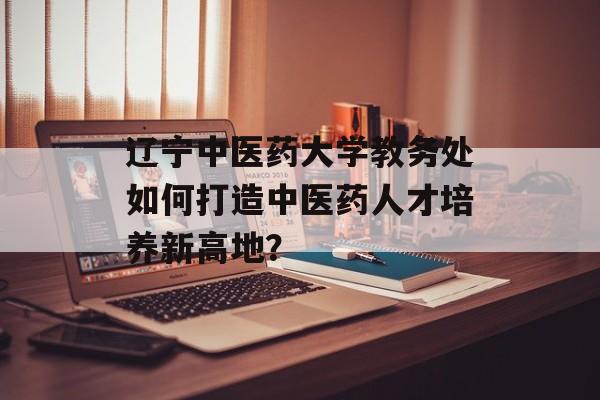 辽宁中医药大学教务处如何打造中医药人才培养新高地?-第1张图片- 辽宁中医药大学教务处如何打造中医药人才培养新高地?-第1张图片-