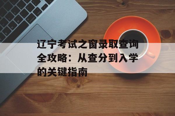 辽宁考试之窗录取查询全攻略：从查分到入学的关键指南-第1张图片-