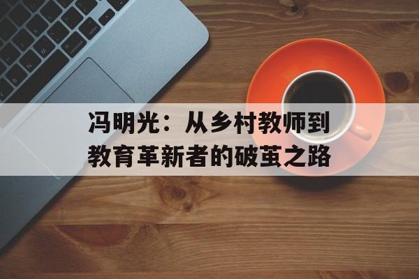 冯明光：从乡村教师到教育革新者的破茧之路-第1张图片-