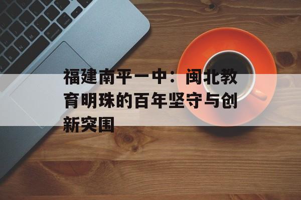 福建南平一中:闽北教育明珠的百年坚守与创新突围-第1张图片- 福建南平一中:闽北教育明珠的百年坚守与创新突围-第1张图片-