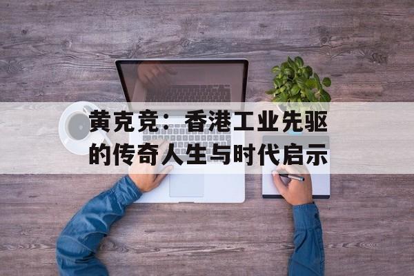 黄克竞：香港工业先驱的传奇人生与时代启示-第1张图片-