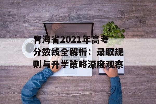 青海省2021年高考分数线全解析:录取规则与升学策略深度观察-第1张图片- 青海省2021年高考分数线全解析:录取规则与升学策略深度观察-第1张图片-
