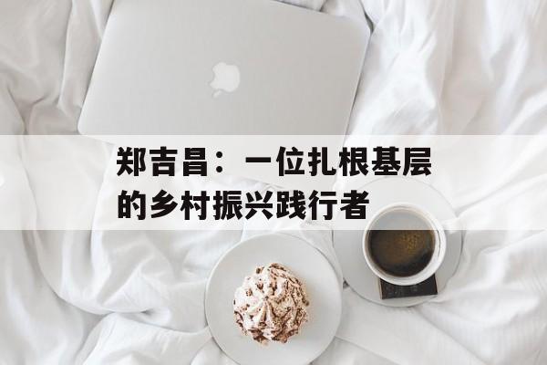 郑吉昌:一位扎根基层的乡村振兴践行者-第1张图片- 郑吉昌:一位扎根基层的乡村振兴践行者-第1张图片-