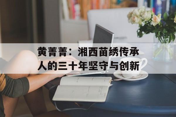 黄菁菁：湘西苗绣传承人的三十年坚守与创新-第1张图片-