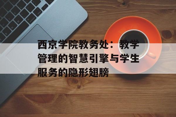 西京学院教务处:教学管理的智慧引擎与学生服务的隐形翅膀-第1张图片- 西京学院教务处:教学管理的智慧引擎与学生服务的隐形翅膀-第1张图片-