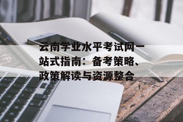 云南学业水平考试网一站式指南：备考策略、政策解读与资源整合-第1张图片-