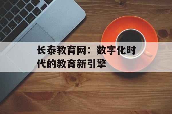 长泰教育网：数字化时代的教育新引擎-第1张图片-