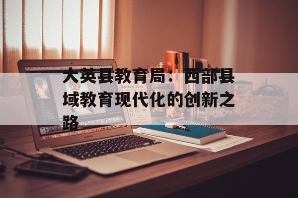 大英县教育局:西部县域教育现代化的创新之路-第1张图片- 大英县教育局:西部县域教育现代化的创新之路-第1张图片-