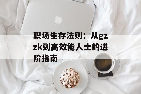职场生存法则：从gzzk到高效能人士的进阶指南-第1张图片-