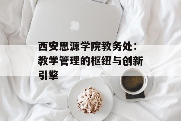 西安思源学院教务处：教学管理的枢纽与创新引擎-第1张图片-