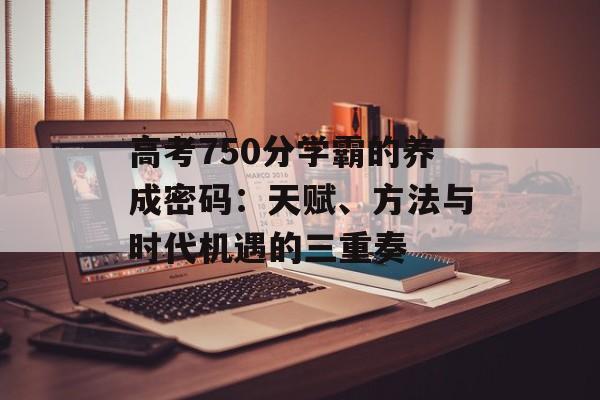 高考750分学霸的养成密码:天赋、方法与时代机遇的三重奏-第1张图片- 高考750分学霸的养成密码:天赋、方法与时代机遇的三重奏-第1张图片-
