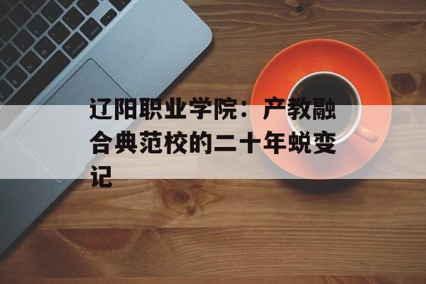 辽阳职业学院：产教融合典范校的二十年蜕变记-第1张图片-