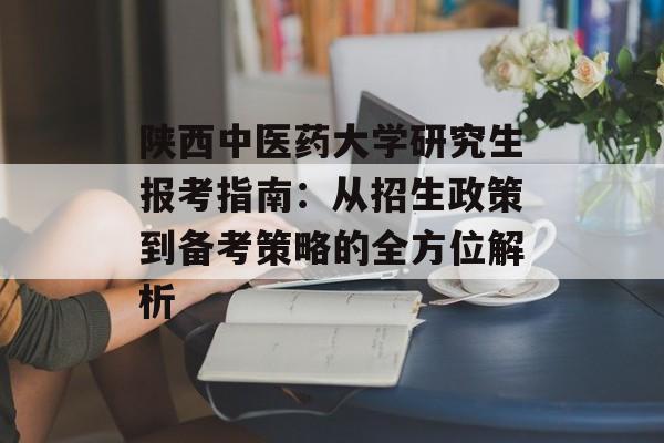 陕西中医药大学研究生报考指南：从招生政策到备考策略的全方位解析-第1张图片-