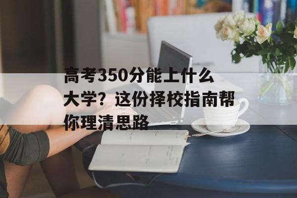 高考350分能上什么大学？这份择校指南帮你理清思路-第1张图片-