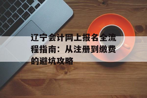 辽宁会计网上报名全流程指南：从注册到缴费的避坑攻略-第1张图片-
