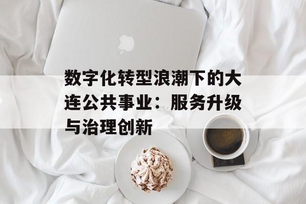 数字化转型浪潮下的大连公共事业：服务升级与治理创新-第1张图片-