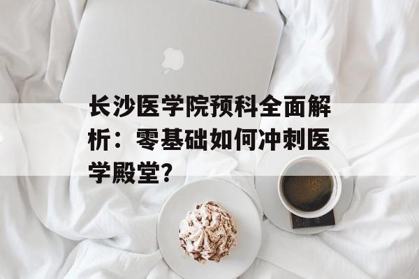 长沙医学院预科全面解析：零基础如何冲刺医学殿堂？-第1张图片-