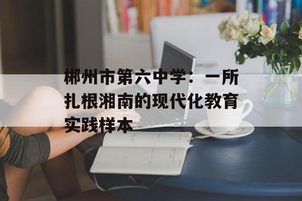 郴州市第六中学:一所扎根湘南的现代化教育实践样本-第1张图片- 郴州市第六中学:一所扎根湘南的现代化教育实践样本-第1张图片-