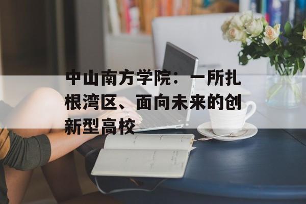 中山南方学院：一所扎根湾区、面向未来的创新型高校-第1张图片-