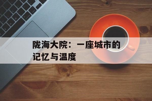 陇海大院：一座城市的记忆与温度-第1张图片-