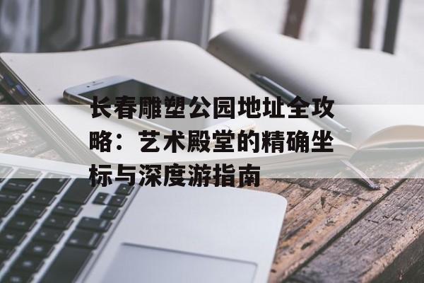 长春雕塑公园地址全攻略：艺术殿堂的精确坐标与深度游指南-第1张图片-