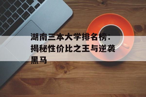 湖南三本大学排名榜：揭秘性价比之王与逆袭黑马-第1张图片-