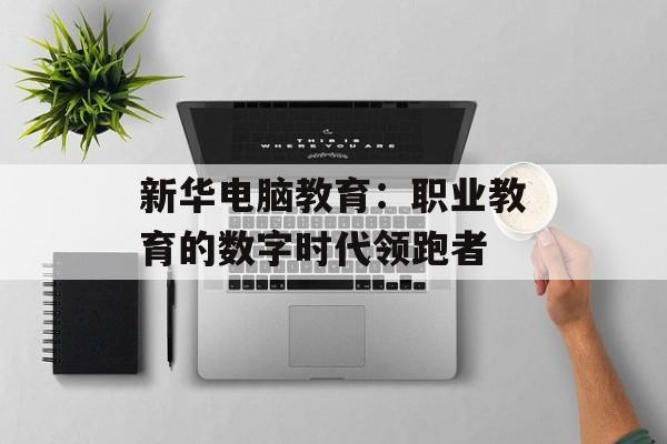 新华电脑教育:职业教育的数字时代领跑者-第1张图片- 新华电脑教育:职业教育的数字时代领跑者-第1张图片-