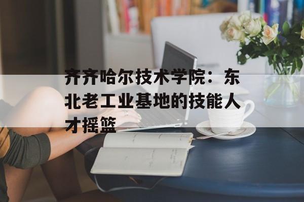 齐齐哈尔技术学院：东北老工业基地的技能人才摇篮-第1张图片-