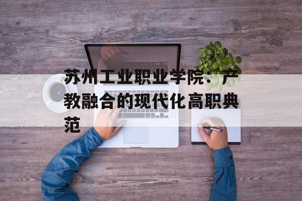 苏州工业职业学院：产教融合的现代化高职典范-第1张图片-